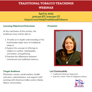 Traditional Teachings Webinar April 9, 2025 3 pm ET | 2 pm CT tinyurl.com/2025TraditionalTobacco Learning Objectives/Outcomes At the conclusion of this activity, the healthcare team will be able to: Provide an in-depth understanding of the Anishinaabe origin story of traditional tobacco. Explore the concept of offerings in relation to conflict, relationships, connection, and gathering. Examine the differences between commercial and traditional tobacco. Target Audience Physicians, nurses, social workers, health educators, administrators, and support staff working with American Indian and/or Alaska Native communities. Lori Gambardella Traditional Medicine Supervisor Sault Ste. Marie Tribe of Chippewa Indians